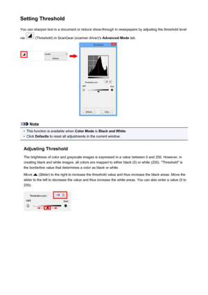 Page 679Setting ThresholdYou can sharpen text in a document or reduce show-through in newspapers by adjusting the threshold level
via 
 (Threshold) in ScanGear (scanner driver)'s  Advanced Mode tab.
Note
•
This function is available when  Color Mode is Black and White .
•
Click Defaults  to reset all adjustments in the current window.
Adjusting Threshold The brightness of color and grayscale images is expressed in a value between 0 and 255. However, in
creating black and white images, all colors are mapped...