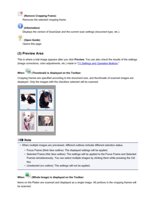 Page 693 (Remove Cropping Frame)
Removes the selected cropping frame.
 (Information)
Displays the version of ScanGear and the current scan settings (document type, etc.).
 (Open Guide)
Opens this page.
(3) Preview Area This is where a trial image appears after you click  Preview. You can also check the results of the settings
(image corrections, color adjustments, etc.) made in "
(1) Settings and Operation Buttons ."
When 
 (Thumbnail) is displayed on the Toolbar:
Cropping frames are specified according...