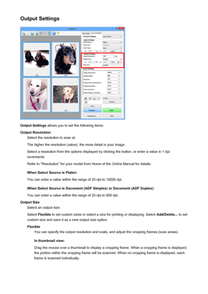 Page 698Output Settings
Output Settings allows you to set the following items:
Output Resolution Select the resolution to scan at.
The higher the resolution (value), the more detail in your image. Select a resolution from the options displayed by clicking the button, or enter a value in 1 dpiincrements.
Refer to "Resolution" for your model from Home of the  Online Manual for details.
When Select Source is Platen:
You can enter a value within the range of 25 dpi to 19200 dpi.
When Select Source is...