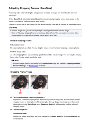 Page 721Adjusting Cropping Frames (ScanGear)"Cropping" is the act of selecting the area you want to keep in an image and discarding the rest when
scanning it.
On the  Basic Mode  tab and Advanced Mode  tab, you can specify cropping frames (scan areas) on the
image(s) displayed in the Preview area of the screen.
When you perform a scan, each area specified with a cropping frame will be scanned as a separate image.
Note
•
In whole image view, you can specify multiple cropping frames on the preview image....