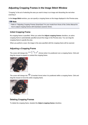 Page 728Adjusting Cropping Frames in the Image Stitch Window"Cropping" is the act of selecting the area you want to keep in an image and discarding the rest when
scanning it.
In the  Image Stitch  window, you can specify a cropping frame on the image displayed in the Preview area.
Note
•
Refer to "Adjusting Cropping Frames (ScanGear)" for your model from Home of the  Online Manual for
how to adjust cropping frames with ScanGear (scanner driver).
Initial Cropping Frame No cropping frame is...