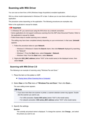 Page 738Scanning with WIA DriverYou can scan an item from a WIA (Windows Image Acquisition)-compliant application.
WIA is a driver model implemented in Windows XP or later. It allows you to scan items without using an
application.
The procedure varies depending on the application. The following procedures are examples only.
Refer to the application's manual for details.
Important
•
In Windows XP, you cannot scan using the WIA driver via a network connection.
•
Some applications do not support continuous...
