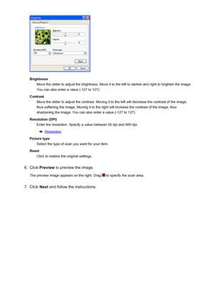 Page 743BrightnessMove the slider to adjust the brightness. Move it to the left to darken and right to brighten the image.
You can also enter a value (-127 to 127).
Contrast Move the slider to adjust the contrast. Moving it to the left will decrease the contrast of the image,
thus softening the image. Moving it to the right will increase the contrast of the image, thus
sharpening the image. You can also enter a value (-127 to 127).
Resolution (DPI) Enter the resolution. Specify a value between 50 dpi and 600...