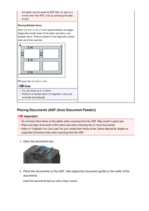 Page 745the platen may be saved as PDF files. To save in a
format other than PDF, scan by specifying the data
format.
Placing Multiple Items:
Allow 0.4 inch (1 cm) or more space between the edges
(diagonally striped area) of the platen and items, and
between items. Portions placed on the diagonally striped
area cannot be scanned.
 more than 0.4 inch (1 cm)
Note
•
You can place up to 12 items.
•
Positions of slanted items (10 degrees or less) are
corrected automatically.
Placing Documents (ADF (Auto Document...