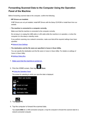 Page 748Forwarding Scanned Data to the Computer Using the Operation
Panel of the Machine
Before forwarding scanned data to the computer, confirm the following:•
MP Drivers are installed.
If MP Drivers are not yet installed, install MP Drivers with the Setup CD-ROM or install them from our
website.
•
The machine is connected to a computer correctly.
Make sure that the machine is connected to the computer correctly.
Do not plug in or unplug the USB cable or LAN cable while the machine is in operation, or when the...