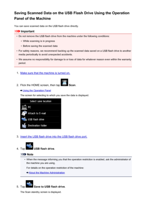 Page 755Saving Scanned Data on the USB Flash Drive Using the Operation
Panel of the Machine
You can save scanned data on the USB flash drive directly.
Important
•
Do not remove the USB flash drive from the machine under the following conditions:
•
While scanning is in progress
•
Before saving the scanned data
•
For safety reasons, we recommend backing up the scanned data saved on a USB flash drive to anothermedia periodically to avoid unexpected accidents.
•
We assume no responsibility for damage to or loss of...