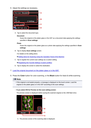 Page 7566.Adjust the settings as necessary.A.
Tap to select the document type.Document Scans the original on the platen glass or the ADF as a document data applying the settings
specified in  Scan settings .
Photo Scans the original on the platen glass as a photo data applying the settings specified in  Scan
settings .
B.
Tap to display  Scan settings screen.
For details on the setting items:
Setting Items for Scanning Using the Operation Panel of the Machine
C.
Tap to register the current scan settings as a...