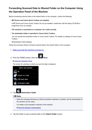 Page 758Forwarding Scanned Data to Shared Folder on the Computer Using
the Operation Panel of the Machine
Before forwarding scanned data on the shared folder on the computer, confirm the following:•
MP Drivers and Canon Quick Toolbox are installed.
If MP Drivers and Canon Quick Toolbox are not yet installed, install them with the Setup CD-ROM or install them from our website.
•
The machine is connected to a computer via a LAN correctly.
•
The destination folder is specified in Canon Quick Toolbox.
You can...