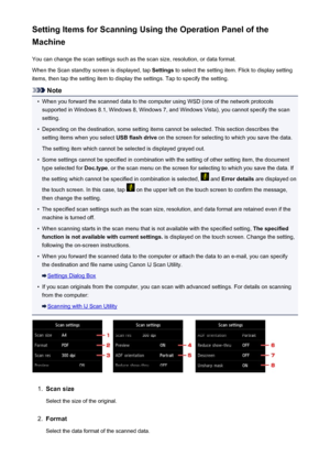 Page 763Setting Items for Scanning Using the Operation Panel of the
Machine
You can change the scan settings such as the scan size, resolution, or data format.When the Scan standby screen is displayed, tap  Settings to select the setting item. Flick to display setting
items, then tap the setting item to display the settings. Tap to specify the setting.
Note
•
When you forward the scanned data to the computer using WSD (one of the network protocols
supported in Windows 8.1, Windows 8, Windows 7, and Windows...