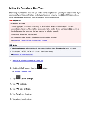 Page 777Setting the Telephone Line TypeBefore using your machine, make sure you set the correct telephone line type for your telephone line. If you
are unsure of your telephone line type, contact your telephone company. For xDSL or ISDN connections,
contact the telephone company or service provider to confirm your line type.
Important
•
For users in China:
After plugging the power cord and turning on the machine, the telephone line type is selected automatically. However, if the machine is connected to the...