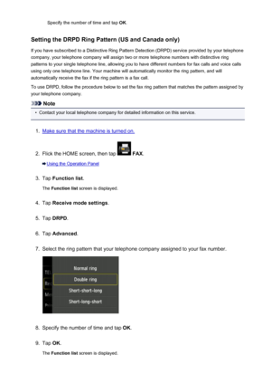 Page 783Specify the number of time and tap OK.
Setting the DRPD Ring Pattern (US and Canada only) If you have subscribed to a Distinctive Ring Pattern Detection (DRPD) service provided by your telephonecompany, your telephone company will assign two or more telephone numbers with distinctive ring
patterns to your single telephone line, allowing you to have different numbers for fax calls and voice calls
using only one telephone line. Your machine will automatically monitor the ring pattern, and will...