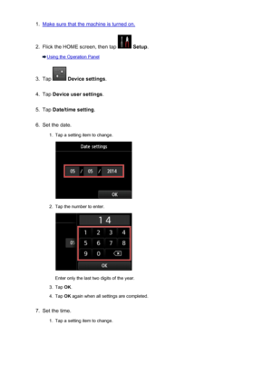 Page 7851.Make sure that the machine is turned on.2.
Flick the HOME screen, then tap  Setup .
Using the Operation Panel
3.
Tap  Device settings .
4.
Tap Device user settings .
5.
Tap Date/time setting .
6.
Set the date.
1.
Tap a setting item to change.
2.
Tap the number to enter.
Enter only the last two digits of the year.
3.
Tap OK.
4.
Tap  OK again when all settings are completed.
7.
Set the time.
1.
Tap a setting item to change.
785
 