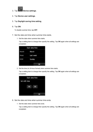 Page 7873.
Tap  Device settings .
4.
Tap Device user settings .
5.
Tap Daylight saving time setting .
6.
Tap ON.
To disable summer time, tap  OFF.
7.
Set the date and time when summer time starts.
1.
Set the date when summer time starts.
Tap a setting item to change then specify the setting. Tap  OK again when all settings are
completed.
2.
Set the time (in 24-hour format) when summer time starts.
Tap a setting item to change then specify the setting. Tap  OK again when all settings are
completed.
8.
Set the...