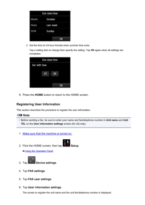 Page 7882.
Set the time (in 24-hour format) when summer time ends.Tap a setting item to change then specify the setting. Tap  OK again when all settings are
completed.
9.
Press the  HOME button to return to the HOME screen.
Registering User Information
This section describes the procedure to register the user information.
Note
•
Before sending a fax, be sure to enter your name and fax/telephone number in  Unit name and Unit
TEL  on the  User information settings  screen (for US only).
1.
Make sure that the...