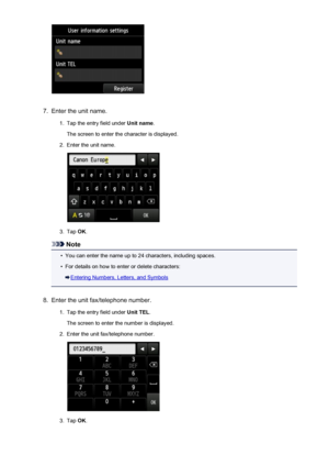 Page 7897.
Enter the unit name.
1.
Tap the entry field under Unit name.
The screen to enter the character is displayed.
2.
Enter the unit name.
3.
Tap  OK.
Note
•
You can enter the name up to 24 characters, including spaces.
•
For details on how to enter or delete characters:
Entering Numbers, Letters, and Symbols
8.
Enter the unit fax/telephone number.
1.
Tap the entry field under  Unit TEL.
The screen to enter the number is displayed.
2.
Enter the unit fax/telephone number.
3.
Tap  OK.
789
 