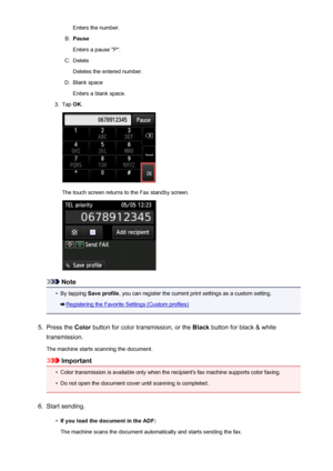 Page 794Enters the number.B.
Pause
Enters a pause "P".
C.
Delete
Deletes the entered number.
D.
Blank space
Enters a blank space.
3.
Tap  OK.
The touch screen returns to the Fax standby screen.
Note
•
By tapping  Save profile , you can register the current print settings as a custom setting.
Registering the Favorite Settings (Custom profiles)
5.
Press the Color button for color transmission, or the  Black button for black & white
transmission.
The machine starts scanning the document.
Important
•
Color...