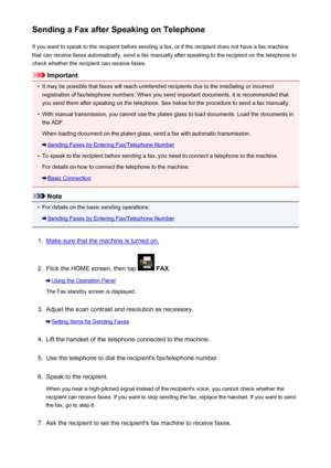 Page 800Sending a Fax after Speaking on TelephoneIf you want to speak to the recipient before sending a fax, or if the recipient does not have a fax machinethat can receive faxes automatically, send a fax manually after speaking to the recipient on the telephone to
check whether the recipient can receive faxes.
Important
•
It may be possible that faxes will reach unintended recipients due to the misdialing or incorrect registration of fax/telephone numbers. When you send important documents, it is recommended...