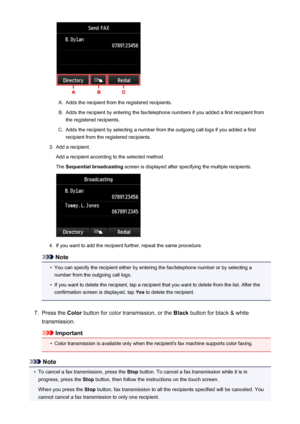 Page 806A.
Adds the recipient from the registered recipients.
B.
Adds the recipient by entering the fax/telephone numbers if you added a first recipient fromthe registered recipients.
C.
Adds the recipient by selecting a number from the outgoing call logs if you added a firstrecipient from the registered recipients.
3.
Add a recipient.
Add a recipient according to the selected method.
The  Sequential broadcasting  screen is displayed after specifying the multiple recipients.
4.
If you want to add the recipient...