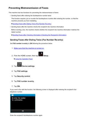 Page 808Preventing Mistransmission of FaxesThis machine has two functions for preventing the mistransmission of faxes.•
Sending faxes after entering the fax/telephone number twice
This function requires you to re-enter the fax/telephone number after entering the number, so that the
machine prevents you from misdialing.
Sending Faxes after Dialing Twice (Fax Number Re-entry)
•
Sending faxes after the machine checks the recipient's fax machine information
Before sending a fax, the machine checks whether the...