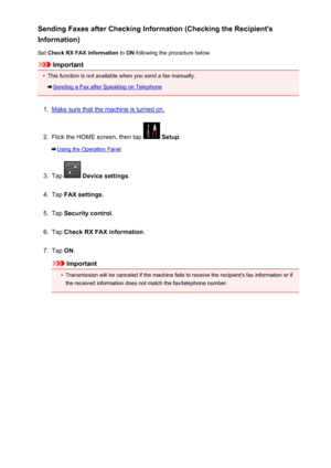 Page 809Sending Faxes after Checking Information (Checking the Recipient's
Information)
Set  Check RX FAX information  to ON  following the procedure below.
Important
•
This function is not available when you send a fax manually.
Sending a Fax after Speaking on Telephone
1.
Make sure that the machine is turned on.
2.
Flick the HOME screen, then tap  Setup .
Using the Operation Panel
3.
Tap  Device settings .
4.
Tap FAX settings .
5.
Tap Security control .
6.
Tap Check RX FAX information .
7.
Tap ON....