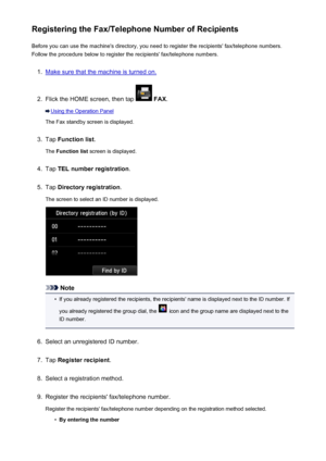 Page 814Registering the Fax/Telephone Number of RecipientsBefore you can use the machine's directory, you need to register the recipients' fax/telephone numbers.Follow the procedure below to register the recipients' fax/telephone numbers.1.
Make sure that the machine is turned on.
2.
Flick the HOME screen, then tap   FAX .
Using the Operation Panel
The Fax standby screen is displayed.
3.
Tap  Function list .
The  Function list  screen is displayed.
4.
Tap TEL number registration .
5.
Tap Directory...