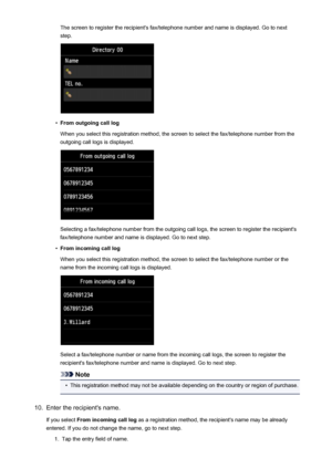 Page 815The screen to register the recipient's fax/telephone number and name is displayed. Go to nextstep.•
From outgoing call log
When you select this registration method, the screen to select the fax/telephone number from the
outgoing call logs is displayed.
Selecting a fax/telephone number from the outgoing call logs, the screen to register the recipient's
fax/telephone number and name is displayed. Go to next step.
•
From incoming call log
When you select this registration method, the screen to...