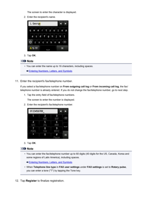 Page 816The screen to enter the character is displayed.2.
Enter the recipient's name.
3.
Tap OK.
Note
•
You can enter the name up to 16 characters, including spaces.
Entering Numbers, Letters, and Symbols
11.
Enter the recipient's fax/telephone number.
If you select a fax/telephone number on  From outgoing call log or From incoming call log , the fax/
telephone number is already entered. If you do not change the fax/telephone number, go to next step.
1.
Tap the entry field of fax/telephone numbers.
The...