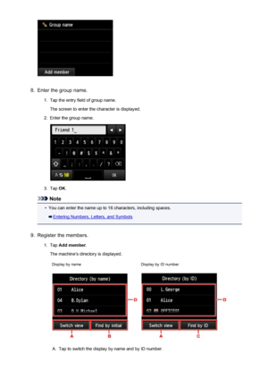 Page 8198.
Enter the group name.
1.
Tap the entry field of group name.
The screen to enter the character is displayed.
2.
Enter the group name.
3.
Tap  OK.
Note
•
You can enter the name up to 16 characters, including spaces.
Entering Numbers, Letters, and Symbols
9.
Register the members.
1.
Tap  Add member .
The machine's directory is displayed.
Display by nameDisplay by ID numberA.
Tap to switch the display by name and by ID number.
819
 