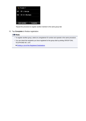 Page 821Repeat the procedure to register another member to the same group dial.
10.
Tap Complete  to finalize registration.
Note
•
To register another group, select an unregistered ID number and operate in the same procedure.
•
You can check the recipients you have registered to the group dial by printing GROUP DIAL
TELEPHONE NO. LIST.
Printing a List of the Registered Destinations
821
 