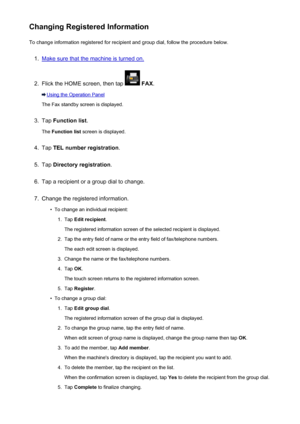 Page 822Changing Registered InformationTo change information registered for recipient and group dial, follow the procedure below.1.
Make sure that the machine is turned on.
2.
Flick the HOME screen, then tap   FAX .
Using the Operation Panel
The Fax standby screen is displayed.
3.
Tap  Function list .
The  Function list  screen is displayed.
4.
Tap TEL number registration .
5.
Tap Directory registration .
6.
Tap a recipient or a group dial to change.
7.
Change the registered information.
•
To change an...