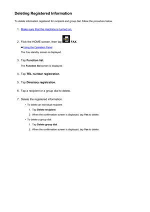 Page 823Deleting Registered InformationTo delete information registered for recipient and group dial, follow the procedure below.1.
Make sure that the machine is turned on.
2.
Flick the HOME screen, then tap   FAX .
Using the Operation Panel
The Fax standby screen is displayed.
3.
Tap  Function list .
The  Function list  screen is displayed.
4.
Tap TEL number registration .
5.
Tap Directory registration .
6.
Tap a recipient or a group dial to delete.
7.
Delete the registered information.
•
To delete an...