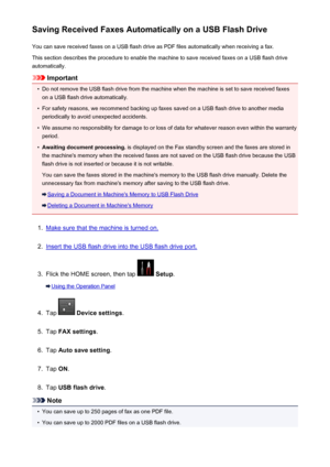 Page 850Saving Received Faxes Automatically on a USB Flash DriveYou can save received faxes on a USB flash drive as PDF files automatically when receiving a fax.
This section describes the procedure to enable the machine to save received faxes on a USB flash drive
automatically.
Important
•
Do not remove the USB flash drive from the machine when the machine is set to save received faxes on a USB flash drive automatically.
•
For safety reasons, we recommend backing up faxes saved on a USB flash drive to another...