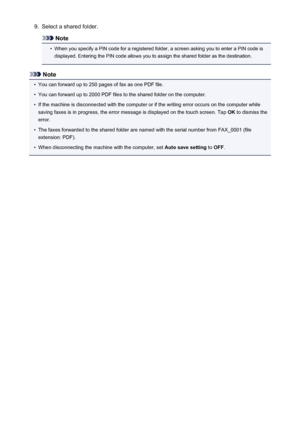 Page 8539.Select a shared folder.
Note
•
When you specify a PIN code for a registered folder, a screen asking you to enter a PIN code isdisplayed. Entering the PIN code allows you to assign the shared folder as the destination.
Note
•
You can forward up to 250 pages of fax as one PDF file.
•
You can forward up to 2000 PDF files to the shared folder on the computer.
•
If the machine is disconnected with the computer or if the writing error occurs on the computer while
saving faxes is in progress, the error...
