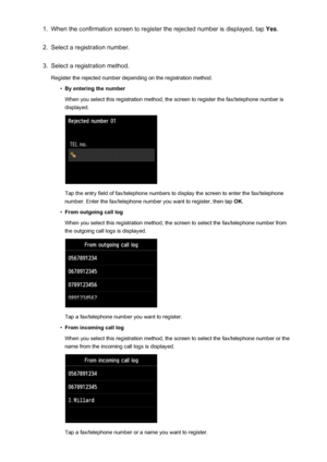 Page 8561.When the confirmation screen to register the rejected number is displayed, tap Yes.2.
Select a registration number.
3.
Select a registration method.
Register the rejected number depending on the registration method.
•
By entering the number
When you select this registration method, the screen to register the fax/telephone number is displayed.
Tap the entry field of fax/telephone numbers to display the screen to enter the fax/telephone
number. Enter the fax/telephone number you want to register, then...