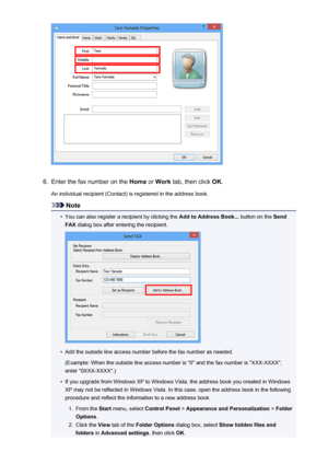 Page 8876.
Enter the fax number on the Home or Work  tab, then click  OK.
An individual recipient (Contact) is registered in the address book.
Note
•
You can also register a recipient by clicking the  Add to Address Book... button on the Send
FAX  dialog box after entering the recipient.
•
Add the outside line access number before the fax number as needed.
(Example: When the outside line access number is "0" and the fax number is "XXX-XXXX",
enter "0XXX-XXXX".)
•
If you upgrade from...