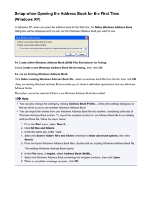 Page 889Setup when Opening the Address Book for the First Time
(Windows XP)
In Windows XP, when you open the address book for the first time, the  Setup Windows Address Book
dialog box will be displayed and you can set the Windows Address Book you want to use.
To Create a New Windows Address Book (WAB File) Exclusively for Faxing:
Select  Create a new Windows Address Book file for faxing. , then click OK.
To Use an Existing Windows Address Book: Click  Select existing Windows Address Book file. , select an...