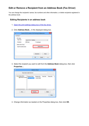 Page 892Edit or Remove a Recipient from an Address Book (Fax Driver)You can change the recipients' names, fax numbers and other information, or delete recipients registered in
the address book.
Editing Recipients in an address book1.
Open the print settings dialog box of the fax driver.
2.
Click  Address Book...  in the displayed dialog box.
3.
Select the recipient you want to edit from the  Address Book dialog box, then click
Properties... .
4.
Change information as needed on the Properties dialog box, then...