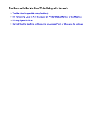 Page 902Problems with the Machine While Using with Network
The Machine Stopped Working Suddenly
Ink Remaining Level Is Not Displayed on Printer Status Monitor of the Machine
Printing Speed Is Slow
Cannot Use the Machine on Replacing an Access Point or Changing Its settings
902
 