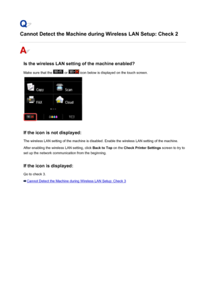 Page 914Cannot Detect the Machine during Wireless LAN Setup: Check 2
Is the wireless LAN setting of the machine enabled?Make sure that the 
 or  icon below is displayed on the touch screen.
If the icon is not displayed: The wireless LAN setting of the machine is disabled. Enable the wireless LAN setting of the machine.After enabling the wireless LAN setting, click  Back to Top on the Check Printer Settings  screen to try to
set up the network communication from the beginning.
If the icon is displayed:
Go to...