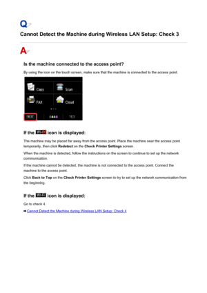 Page 915Cannot Detect the Machine during Wireless LAN Setup: Check 3
Is the machine connected to the access point?
By using the icon on the touch screen, make sure that the machine is connected to the access point.
If the  icon is displayed:
The machine may be placed far away from the access point. Place the machine near the access point temporarily, then click  Redetect on the Check Printer Settings  screen.
When the machine is detected, follow the instructions on the screen to continue to set up the network...