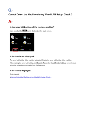 Page 921Cannot Detect the Machine during Wired LAN Setup: Check 3
Is the wired LAN setting of the machine enabled?
Make sure that the 
 icon is displayed on the touch screen.
If the icon is not displayed: The wired LAN setting of the machine is disabled. Enable the wired LAN setting of the machine.
After enabling the wired LAN setting, click  Back to Top on the Check Printer Settings  screen to try to
set up the network communication from the beginning.
If the icon is displayed:
Go to check 4.
Cannot Detect the...