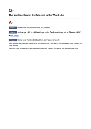 Page 927The Machine Cannot Be Detected in the Wired LAN
Check1 Make sure that the machine is turned on.
Check2 Is Change LAN  in LAN settings  under Device settings  set to Disable LAN ?
LAN settings
Check3
 Make sure that the LAN cable is connected properly.
Make sure that the machine is connected to the router with the LAN cable. If the LAN cable is loose, connect the
cable properly.
If the LAN cable is connected to the WAN side of the router, connect the cable to the LAN side of the router.
927
 