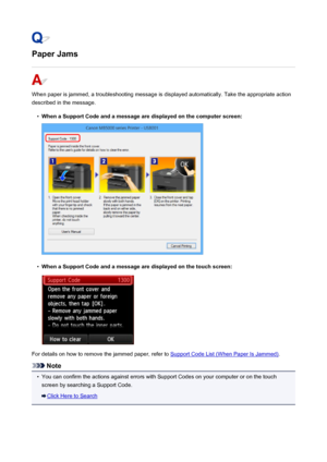 Page 942Paper Jams
When paper is jammed, a troubleshooting message is displayed automatically. Take the appropriate action
described in the message.
•
When a Support Code and a message are displayed on the computer screen:
•
When a Support Code and a message are displayed on the touch screen:
For details on how to remove the jammed paper, refer to Support Code List (When Paper Is Jammed) .
Note
•
You can confirm the actions against errors with Support Codes on your computer or on the touch
screen by searching a...