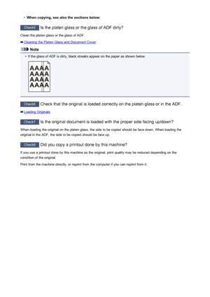 Page 954•When copying, see also the sections below:
Check5 Is the platen glass or the glass of ADF dirty?
Clean the platen glass or the glass of ADF.
Cleaning the Platen Glass and Document Cover
Note
•
If the glass of ADF is dirty, black streaks appear on the paper as shown below.
Check6  Check that the original is loaded correctly on the platen glass or in the ADF.
Loading Originals
Check7  Is the original document is loaded with the proper side facing up/down?
When loading the original on the platen glass, the...
