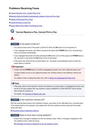 Page 994Problems Receiving Faxes
Cannot Receive a Fax, Cannot Print a Fax
Machine Does Not Switch Automatically between Voice and Fax Calls
Quality of Received Fax is Poor
Cannot Receive a Color Fax
Errors Often Occur When You Receive a Fax
Cannot Receive a Fax, Cannot Print a Fax
Check1 Is the power turned on?
•
You cannot receive faxes if the power is turned off. Press the  ON button to turn the power on.
•
If you unplugged the power cord without turning off the power (the  POWER lamp is lit), reconnecting it...