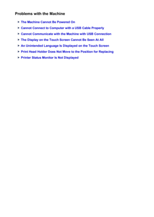 Page 1000Problems with the Machine
The Machine Cannot Be Powered On
Cannot Connect to Computer with a USB Cable Properly
Cannot Communicate with the Machine with USB Connection
The Display on the Touch Screen Cannot Be Seen At All
An Unintended Language Is Displayed on the Touch Screen
Print Head Holder Does Not Move to the Position for Replacing
Printer Status Monitor Is Not Displayed
1000
 
