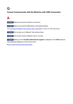 Page 1017Cannot Communicate with the Machine with USB Connection
Check1 Make sure that the machine is turned on.
Check2 Make sure that the USB cable is connected properly.
See 
Connecting the Machine to the Computer Using a USB Cable  to connect the USB cable properly.
Check3
 Do not start up IJ Network Tool while printing.
Check4 Do not print while IJ Network Tool is running.
Check5 Make sure that  Enable bidirectional support  is selected in the Ports sheet of
the properties dialog box of the printer driver....