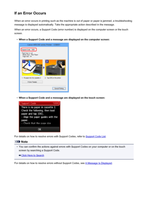 Page 1030If an Error OccursWhen an error occurs in printing such as the machine is out of paper or paper is jammed, a troubleshooting
message is displayed automatically. Take the appropriate action described in the message.
When an error occurs, a Support Code (error number) is displayed on the computer screen or the touch
screen.•
When a Support Code and a message are displayed on the computer screen:
•
When a Support Code and a message are displayed on the touch screen:
For details on how to resolve errors with...