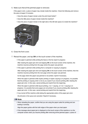 Page 10475.Make sure that all the jammed paper is removed.
If the paper is torn, a piece of paper may remain inside the machine. Check the following and remove
the piece of paper if it remains.•
Does the piece of paper remain under the print head holder?
•
Does the little piece of paper remain inside the machine?
•
Does the piece of paper remain in the right side or the left side space (C) inside the machine?
6.
Close the front cover.
7.
Reload the paper, and tap  OK on the touch screen of the machine.
•
If the...