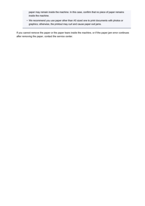 Page 1048paper may remain inside the machine. In this case, confirm that no piece of paper remainsinside the machine.•
We recommend you use paper other than A5 sized one to print documents with photos or
graphics; otherwise, the printout may curl and cause paper exit jams.
If you cannot remove the paper or the paper tears inside the machine, or if the paper jam error continues after removing the paper, contact the service center.
1048
 